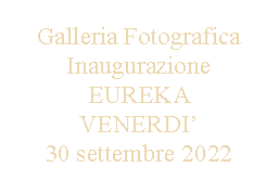 Casella di testo: Galleria FotograficaInaugurazioneEUREKA VENERDI30 settembre 2022