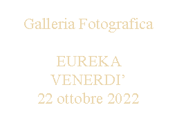 Casella di testo: Galleria FotograficaEUREKA VENERDI22 ottobre 2022